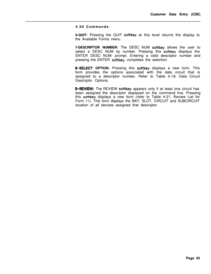 Page 377Customer Data Entry (CDE)
4.50 Commands
6-QUIT: Pressing the QUIT softkey at this level returns the display to
the Available Forms menu.
7-DESCRIPTOR NUMBER: The DESC NUM 
softkey allows the user to
select a DESC NUM by number. Pressing this 
sof-tkey displays the
ENTER DESC NUM: prompt. Entering a valid descriptor number and
pressing the ENTER 
softkey, completes the selection.
8-SELECT OPTION: Pressing this softkey displays a new form. This
form provides the options associated with the data circuit...