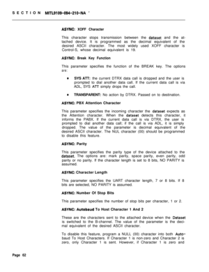 Page 384SECTION MITL9109-094-210-NA -
ASYNC: XOFF CharacterThis character stops transmission between the 
dataset and the at-
tached device. It is programmed as the decimal equivalent of the
desired ASCII character. The most widely used XOFF character is
Control-S, whose decimal equivalent is 19.
ASYNC: Break Key FunctionThis parameter specifies the function of the BREAK key. The options
are:
aSYS ATT: the current DTRX data call is dropped and the user is
prompted to dial another data call. If the current data...