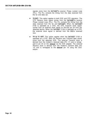 Page 386SECTION MITL9109-094-210-NAsignals come from the 
DATASET’s receiver Phase Locked Loop
(PLL). The PLL extracts the timing from the data received from
the far end data set.
TX EXT: This option applies to both DCE and DTE operation. The
DTE Receive clock signal comes from the 
DATASET’s receiver
Phase Locked Loop (PLL). The PLL extracts the timing from the
data received from the far end 
DATASET. When the DATASET2100 is operated as a DCE, the DTE Transmit clock signal
comes from an external clock signal on...