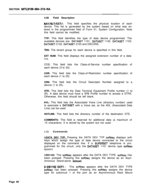 Page 390SECTION MITL9109-094-210-NA4.58Field Description
BAY/SLT/CCT/:This field specifies the physical location of each
device. This list is generated by the system based on what was en-
tered in the programmed field of Form 01, System Configuration. Note
this field cannot be modified.
TYP: This field identifies the type of data device programmed. The
available devices are: 
DATASET 1101, DATASET 1102, DATASET 1103,
DATASET 2102, DATASET 2103 and DSCONS.
TEN: The tenant group for each device is specified in...