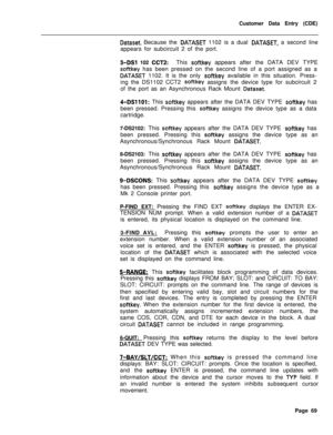 Page 391Customer Data Entry (CDE)Dataset. Because the DATASET 1102 is a dual DATASET, a second line
appears for subcircuit 2 of the port.
3-DSI 102 CCTP:This softkey appears after the DATA DEV TYPE
softkey has been pressed on the second line of a port assigned as a
DATASET 1102. It is the only softkey available in this situation. Press-
ing the DS1102 CCT2 
softkey assigns the device type for subcircuit 2
of the port as an Asynchronous Rack Mount 
Dataset.
4-DSllOl: This softkey appears after the DATA DEV TYPE...