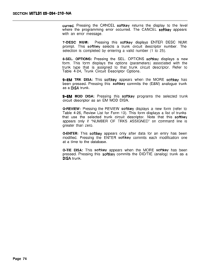 Page 396SECTION MITLSI 09-094-ZIO-NA
curred. Pressing the CANCEL softkey returns the display to the level
where the programming error occurred. The CANCEL 
softkey appears
with an error message.
7-DESC NUM:Pressing this 
softkey displays ENTER DESC NUM:
prompt. This 
soltkey selects a trunk circuit descriptor number. The
selection is completed by entering a valid number (1 to 25).
8-SEL. OPTIONS: Pressing the SEL. OPTIONS 
softkey displays a new
form. This form displays the options (parameters) associated with...