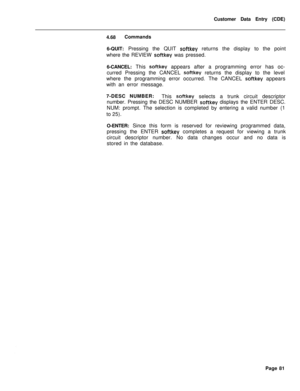 Page 403Customer Data Entry (CDE)
4.68Commands
6-QUIT: Pressing the QUIT softkey returns the display to the point
where the REVIEW 
softkey was pressed.
6-CANCEL: This 
softkey appears after a programming error has oc-
curred Pressing the CANCEL 
softkey returns the display to the level
where the programming error occurred. The CANCEL 
softkey appears
with an error message.
7-DESC NUMBER:
This 
softkey selects a trunk circuit descriptor
number. Pressing the DESC NUMBER 
softkey displays the ENTER DESC.
NUM:...