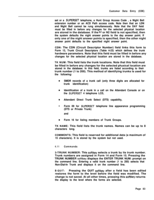 Page 405Customer Data Entry (CDE)
set or a SIJPERSET telephone, a Hunt Group Access Code , a Night Bell
extension number or an ACD Path access code. Note then that an LDN
and Night Bell cannot be rung simultaneously. Note that the DAY field
must be filled in before any changes for the selected physical locationare stored in the database. If the 
Nl or N2 field is not specified, then
the system defaults the night answer points to the day answer point. Ifonly one of the night answer points is specified, then the...