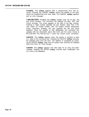 Page 406SECTION MITL9109-094-210-NA6-CANCEL: This 
softkey appears after a programming error has oc-
curred. Pressing the CANCEL 
softkey returns the display to the level
where the programming error was made. The CANCEL 
softkey appears
with an error message.
7-BAY/SLT/CCT: Pressing this softkey locates trunk via its bay, slot
and circuit numbers. The command line displays the Bay:, Slot: and
Circuit: prompts. The cursor appears to the right of the Bay: prompt.
Entering a l-digit number specifies the bay...