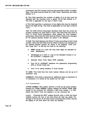 Page 408SECTION MITL9109-094-210-NAcommence until the system receives the specified number of digits.
Note: This field must be filled for a DID Trunk. Otherwise, this field
defaults to 0.M: This field specifies the number of digits (0 to 8) that must be
absorbed after the incoming trunk is seized. The M field defaults to 0.
This field is applicable for any type of Dial-In Trunk.
X: This field specifies a maximum of two digits that may be inserted
before the digit string. This field is applicable for any type of...
