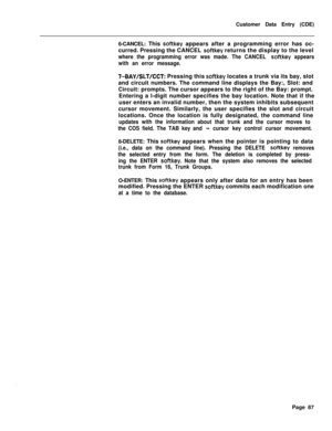 Page 409Customer Data Entry (CDE)
6-CANCEL: This softkey appears after a programming error has oc-
curred. Pressing the CANCEL 
softkey returns the display to the level
where the programming error was made. The CANCEL softkey appears
with an error message.
7-BAY/SLT/CCT: Pressing this softkey locates a trunk via its bay, slot
and circuit numbers. The command line displays the Bay:, Slot: and
Circuit: prompts. The cursor appears to the right of the Bay: prompt.
Entering a l-digit number specifies the bay...