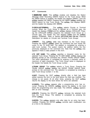 Page 411Customer Data Entry (CDE)
4.77
Commandsl-SMDWNO SMDR: This softkey enables and disables the Station
Message Detail Recording (SMDR) feature for the Trunk Group. When
the SMDR feature is enabled, the header line displays [SMDR 
I and the
softkey displays NO SMDR. Pressing the NO SMDR softkey disables the
SMDR feature for that Trunk Group. The 
softkey now displays SMDR
and the header line displays [NO 
SMDRI.P-CIRCULAR/TERMINAL:This 
softkey selects Circular or Terminal
hunting. When the Trunk Group is...
