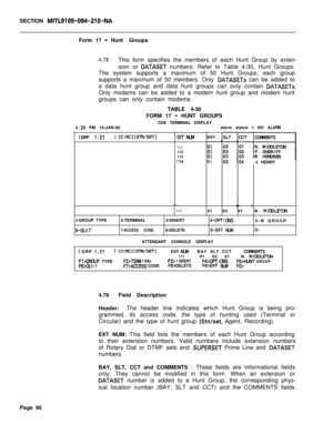 Page 412SECTION MITL9109-094-210-NAForm 17 
-Hunt Groups
4.78This form specifies the members of each Hunt Group by exten-
sion or 
DATASET numbers. Refer to Table 4-30, Hunt Groups.
The system supports a maximum of 50 Hunt Groups; each group
supports a maximum of 50 members. Only 
DATASETs can be added to
a data hunt group and data hunt groups can only contain 
DATASETs.Only modems can be added to a modem hunt group and modem hunt
groups can only contain modems.
TABLE 4-30
FORM 17 
- HUNT GROUPS
CDE TERMINAL...