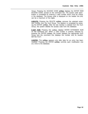 Page 415Customer Data Entry (CDE)
Group. Pressing the ACCESS CODE softkey displays the ENTER NEW
ACCESS CODE: prompt on the command line. The access code speci-
fication is completed by entering a valid number which must be unique
in the database. The access code is displayed on the header line and
can be a maximum of five digits.
8-DELETE: Pressing the DELETE 
softkey removes the selected exten-
sion number from the Hunt Group. The deletion is completed by press-
ing the ENTER 
softkey. After the last member is...