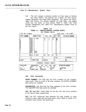 Page 416SECTION MITL9109-094-210-NAForm 18 
-Miscellaneous System Ports
4.81This form assigns a physical location to three types of devices
and three alarms. The devices are a Music on Hold source,
Paging equipment and Night Bells equipment. The alarms are Minor,
Major and Critical. The system supports 25 night bells, nine paging
zones and one Music on Hold source. Refer to Table 4-32, Entry
Number Designations and Table 4-31, Miscellaneous System Ports for
the form layout.
TABLE 4-31
FORM 18 
- MISCELLANEOUS...