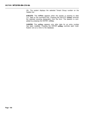 Page 422SECTION MITL9109-094~Zl O-NA25). The system displays the selected Tenant Group number on the
header line.
8-DELETE: This 
softkey appears when the pointer is pointing to data
(i.e., data on the command line). Pressing the DELETE 
softkey removes
the selected rerouting designation from the form. The deletion is com-
pleted by pressing the ENTER 
softkey.O-ENTER: This 
softkey appears only after data for an entry number
has been modified. Pressing the ENTER 
softkey commits each modi-
fication one at a...