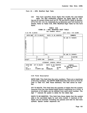 Page 427Customer Data Entry (CDE)
Form 22 - ARS: Modified Digit Table
4.93This form specifies those digits that modify the user-dialed
digits. The digit modification prepares the dialed digits for dial-ing out on certain trunks such as FX, TIE and WATS. Refer to Section
MITL9109-094.-220-NA, Automatic Ro,rte Selection and Toll Control for
details. Refer to Table 4-36, ARS: Modified Digit Table for the form
layout.TABLE 4-36
FORM 22 
- ARS: MODIFIED DIGIT TABLE
CDE TERMINAL DISPLAY
II:01 PM 15-JAN-88alarm status...