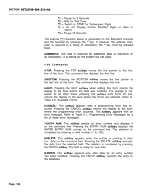 Page 428SECTION MITL9109-094-210-NA
-i
I= Pause for 5 Seconds
‘2 = Wait for Dial Tone
*3 = Switch to DTMF for Subsequent Digits
“4 = Do not Display Further Modified Digits on Sets or
SMDR
*x5 = Pause 10 Seconds.
The asterisk 
(*) character above is generated on the Attendant Console
and the terminal by pressing the
* key. If however, the asterisk char-
acter is required in a string of characters, the 
* key must be pressed
twice.
COMMENTS: This field is reserved for additional data (a maximum of
20 characters)....