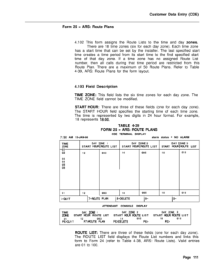 Page 433Customer Data Entry (CDE)
Form 25 - ARS: Route Plans
4.102 This form assigns the Route Lists to the time and day zones.
There are 18 time zones (six for each day zone). Each time zone
has a start time that can be set by the installer. The last specified start
time creates a time period from its start time to the first specified start
time of that day zone. If a time zone has no assigned Route List
number, then all calls during that time period are restricted from this
Route Plan. There are a maximum of...