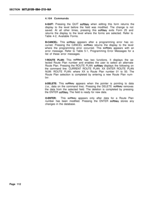 Page 434SECTION MITL9109-094-210-NA4.104 Commands
6-QUIT: Pressing the QUIT 
softkey when editing this form returns the
display to the level before the field was modified. The change is not
saved. At all other times, pressing this 
softkey exits Form 25 and
returns the display to the level where the forms are selected. Refer to
Table 4-2, Available Forms.
B-CANCEL: This 
softkey appears after a programming error has oc-
curred. Pressing the CANCEL 
softkey returns the display to the level
where the programming...