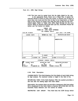Page 435Customer Data Entry (CDE)
Form 26 - ARS: Digit Strings
4.105 This form (and its nested form) link the digits dialed by the user
to the appropriate Route, Route List or Route Plan. It selects therelevant Route (if there is only one route), or Route List (if there is
more than one route and the time of day is not important), or Route
Plan (if the choice of routes vary with the time of day) by the 
user-dialed digits. Refer to Table 4-40, ARS: Digit Strings for the form
layout. Refer to Section...