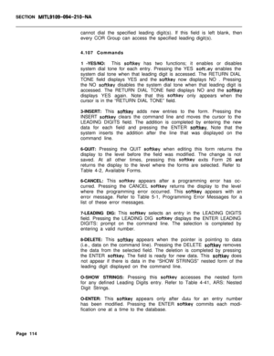 Page 436SECTION MITL9109-094-210-NAcannot dial the specified leading digit(s). If this field is left blank, then
every COR Group can access the specified leading digit(s).
4.107 Commands
1 -YES/NO:This 
softkey has two functions; it enables or disables
system dial tone for each entry. Pressing the YES 
softl.ey enables the
system dial tone when that leading digit is accessed. The RETURN DIAL
TONE field displays YES and the 
softkey now displays NO . Pressing
the NO 
softkey disables the system dial tone when...