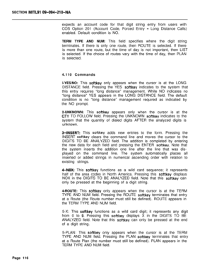 Page 438SECTION MITLSI 09-094-210-NAexpects an account code for that digit string entry from users with
COS Option 201 (Account Code, Forced Entry 
- Long Distance Calls)
enabled. Default condition is NO.
TERM TYPE AND NUM: This field specifies where the digit string
terminates. If there is only one route, then ROUTE is selected. If there
is more than one route, but the time of day is not important, then LIST
is selected. If the choice of routes vary with the time of day, then PLAN
is selected.
4.110 Commands...