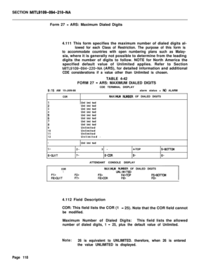 Page 440SECTION MITL9109-094-210-NAForm 27 
- ARS: Maximum Dialed Digits
4.111 This form specifies the maximum number of dialed digits al-
lowed for each Class of Restriction. The purpose of this form is
to accommodate countries with open numbering plans such as Malay-sia, where it is generally not possible to determine from the leading
digits the number of digits to follow. NOTE for North America the
specified default value of Unlimited applies. Refer to Section
MITL9109-094-220-NA (ARS), for detailed...