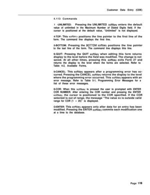 Page 441Customer Data Entry (CDE)
4.113 Commands
1 -UNLIMITED:Pressing the UNLIMITED softkey enters the default
value of unlimited in the Maximum Number of Dialed Digits field. If the
cursor is positioned at the default value, “Unlimited” is not displayed.4-TOP: This 
softkey positions the line pointer to the first line of the
form. The command line displays the first line.5-BOTTOM: Pressing the 
BOTTOM softkey positions the line pointer
to the last line of the form. The command line displays this line.6-QUIT:...