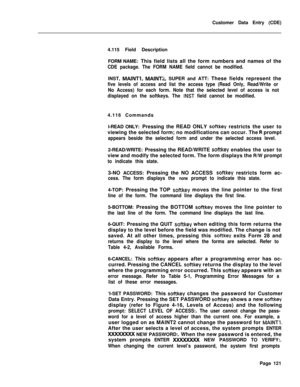 Page 443Customer Data Entry (CDE)
4.115 Field Description
FORM NAME: This field lists all the form numbers and names of theCDE package. The FORM NAME field cannot be modified.INST, 
MAINTl, MAINT2, SUPER and ATT: These fields represent the
five levels of access and list the access type (Read Only, Read/Write or
No Access) for each form. Note that the selected level of access is not
displayed on the softkeys. The 
INST field cannot be modified.4.116 Commands
l-READ ONLY: Pressing the READ ONLY 
softkey restricts...