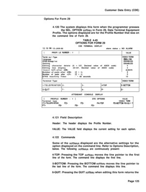 Page 447Customer Data Entry (CDE)
Options For Form 29
4.120 The system displays this form when the programmer presses
the SEL. OPTION softkey in Form 29, Data Terminal Equipment
Profile. The options displayed are for the Profile Number that was on
the command line of Form 29.TABLE 4-45
12:lO PM 15-JAN-88OPTIONS FOR FORM 29
CDE TERMINAL DISPLAY
alarm status = NO ALARM
IPROFI LE NL&lBER : 1JVALUE
Termi na I TypeVIDEO TERM
LanguageENSLISHDTRX Echop I exDISABLED
EditingDISABLED
Editing character delete (0 
-127,...