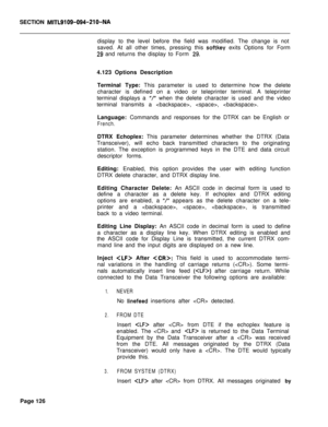 Page 448SECTION MITL9109-094-210-NAdisplay to the level before the field was modified. The change is not
saved. At all other times, pressing this 
softkey exits Options for Form
29 and returns the display to Form 29.4.123 Options Description
Terminal Type: This parameter is used to determine how the delete
character is defined on a video or teleprinter terminal. A teleprinter
terminal displays a 
“I when the delete character is used and the video
terminal transmits a , , .
Language: Commands and responses for...