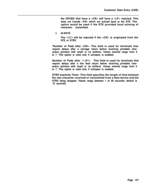 Page 449Customer Data Entry (CDE)
the DPABX that have a  will have a  injected. Thisdoes not include  which are echoed back to the DTE. Thisoption would be used if the DTE provided local echoing of
characters transmitted.
4.ALWAYSThe 
 will be injected if the  is originated from the
DTE or DTRX.*Number of Pads after : This field is used for terminals that
require delays after a carriage return before receiving printable char-
acters (printers with small or no buffers). Values entered range from 0
to 7. This...