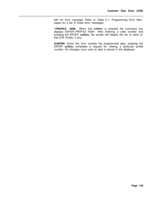 Page 451Customer Data Entry (CDE)
with an error message. Refer to Table 5-1, Programming Error Mes-
sages for a list of these error messages.
‘I-PROFILE NUM:When this softkey is pressed the command line
displays “ENTER PROFILE NUM:“.After entering a valid number and
pressing the ENTER 
softkey, the screen will display the list of users of
that DTE Profile, if any.
O-ENTER: Since this form reviews the programmed data, pressing the
ENTER 
softkey completes a request for viewing a particular profile
number. No...