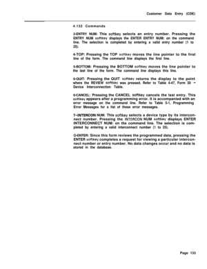 Page 455Customer Data Entry (CDE)
4.132 Commands
2-ENTRY NUM: This softkey selects an entry number. Pressing the
ENTRY NUM softkey displays the ENTER ENTRY NUM: on the command
line. The selection is completed by entering a valid entry number (1 to
25).4-TOP: Pressing the TOP 
softkey moves the iine pointer to the first
line of the form. The command line displays the first line.5-BOTTOM: Pressing the BOTTOM 
softkey moves the line pointer to
the last line of the form. The command line displays this line.6-QUIT:...