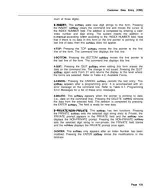 Page 457Customer Data Entry (CDE)
mum of three digits).3-INSERT: This softkey adds new digit strings to this form. Pressing
the INSERT 
softkey clears the command line and moves the cursor to
the INDEX NUMBER field. The addition is completed by entering a valid
index number and digit string. The system inserts the addition in
nrlmerical ascending order according to the “INDEX NUMBER field. Note
that if there is no data in this form or the line pointer is pointing to the
last line of data, then this 
softkey does...