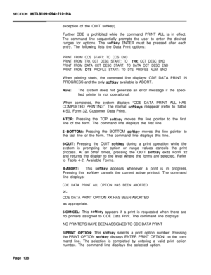 Page 460SECTION MITL9109-094~Zl O-NAexception of the QUIT softkey).
Further CDE is prohibited while the command PRINT ALL is in effect.
The command line sequentially prompts the user to enter the desired
ranges for options. The 
softkey ENTER must be pressed after each
entry. The following lists the Data Print options:
PRINT FROM COS START: TO COS END
PRINT FROM TRK CCT DESC START: TO 
IRK CCT DESC END
PRINT FROM DATA CCT DESC START: TO DATA CCT DESC END
PRINT FROM 
DIE PROFILE START: TO DTE PROFILE NUM. ENDWhen...