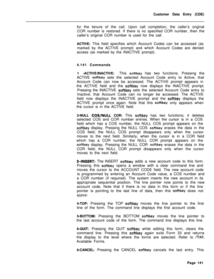 Page 463Customer Data Entry (CDE)
for the tenure of the call. Upon call completion, the caller’s original
COR number is restored. If there is no specified COR number, then the
caller’s original COR number is used for the call.
ACTIVE: This field specifies which Account Codes can be accessed (as
marked by the ACTIVE prompt) and which Account Codes are denied
access (as marked by the INACTIVE prompt).
4.141 Commands
1 -ACTIVE/INACTIVE:This softkey has two functions. Pressing the
ACTIVE 
softkey sets the selected...