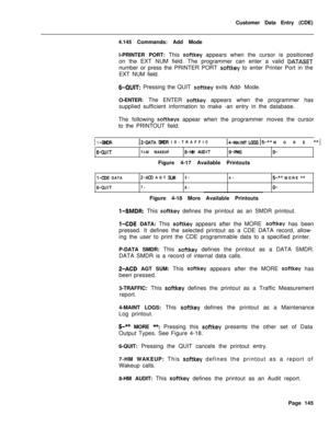 Page 467Customer Data Entry (CDE)
4.145 Commands: Add Mode
l-PRINTER PORT: This softkey appears when the cursor is positioned
on the EXT NUM field. The programmer can enter a valid 
DATASETnumber or press the PRINTER PORT 
softkey to enter Printer Port in the
EXT NUM field.
6-QUIT: Pressing the QUIT softkey exits Add- Mode.
O-ENTER: The ENTER 
softkey appears when the programmer has
supplied sufficient information to make -an entry in the database.
The following 
softkeys appear when the programmer moves the...