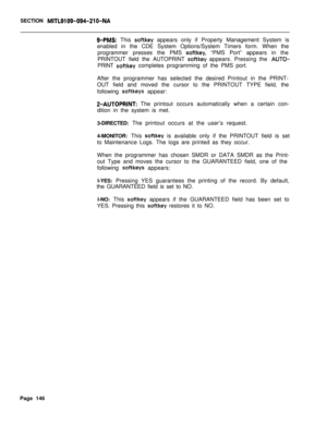 Page 468SECTION MITL9109-094-210-NA
9-PMS: This softkey appears only if Property Management System is
enabled in the CDE System Options/System Timers form. When the
programmer presses the PMS 
softkey, “PMS Port” appears in the
PRINTOUT field the AUTOPRINT 
softkey appears. Pressing the AUTO-PRINT 
softkey completes programming of the PMS port.
After the programmer has selected the desired Printout in the PRINT-
OUT field and moved the cursor to the PRINTOUT TYPE field, the
following 
softkeys appear:...