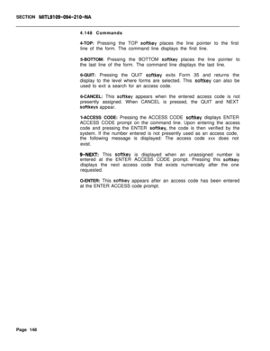 Page 470SECTION MITL9109-094-210-NA4.148 Commands
4-TOP: Pressing the TOP 
softkey places the line pointer to the first
line of the form. The command line displays the first line.
5-BOTTOM: Pressing the BOTTOM 
soitkey places the line pointer to
the last line of the form. The command line displays the last line.
6-QUIT: Pressing the QUIT 
softkey exits Form 35 and returns the
display to the level where forms are selected. This 
softkey can also be
used to exit a search for an access code.
6-CANCEL: This 
softkey...