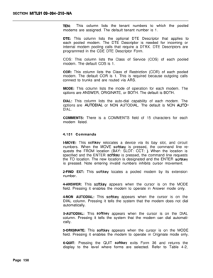Page 472SECTION MITLSI 09-094-210-NATEN:This column lists the tenant numbers to which the pooled
modems are assigned. The default tenant number is 1.
DTE: This column lists the optional DTE Descriptor that applies to
each pooled modem. The DTE Descriptor is needed for incoming or
internal modem pooling calls that require a DTRX. DTE Descriptors are
programmed in the CDE DTE Descriptor Form.
COS: This column lists the Class of Service (COS) of each pooled
modem. The default COS is 1.
COR: This column lists the...