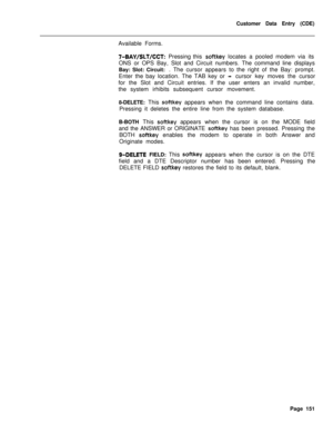 Page 473Customer Data Entry (CDE)
Available Forms.7-BAY/SLT/CCT: Pressing this softkey locates a pooled modem via its
ONS or OPS Bay, Slot and Circuit numbers. The command line displays
Bay: Slot: Circuit: . The cursor appears to the right of the Bay: prompt.
Enter the bay location. The TAB key or 
-cursor key moves the cursor
for the Slot and Circuit entries. If the user enters an invalid number,
the system irhibits subsequent cursor movement.
8-DELETE: This 
softkey appears when the command line contains...