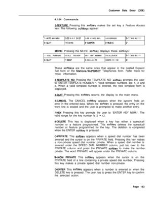 Page 475Customer Data Entry (CDE)
4.154 Commands
3-FEATURE Pressing this softkey makes the set key a Feature Access
key. The following 
softkeys appear:
!I-AUTO ANSWER2-DO NOT DIST3-PR I VACY REL4-OVERRIDE5-** MORE **
6-QUIT7-PAGING8-CAMPON‘g-MUSICO-MORE: Pressing the MORE 
softkey displays these softkeys:
1 -CALL FORWARD2-CALL PICKUP3-N I GHT ANSWER4-CALLBACK
5-** MORE **
6-QUIT7-SWAP8-CALL/Al-TNB-DATA D I SCO-These 
softkeys are the same ones that appear in the nested Expand
Set form of the 
Stations/SUPERSET...