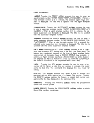 Page 477Customer Data Entry (CDE)
4.157 Commands
l-AGENT Pressing the AGENT softkey prompts the user to enter an
agent template number “ENTER AGENT TEMPLATE NUMBER: 
“. When a
valid template number (l-3) is entered, the selected agent keys tem-
plate is displayed. The title line is updated with the agent template
number.
P-SUPERVISOR: Pressing the SUPERVISOR 
softkey prompts the user
to enter a supervisor template number “ENTER SUPERVISOR TEMPLATE
NUMBER: 
“.When a valid template number (l-3) is entered, the...