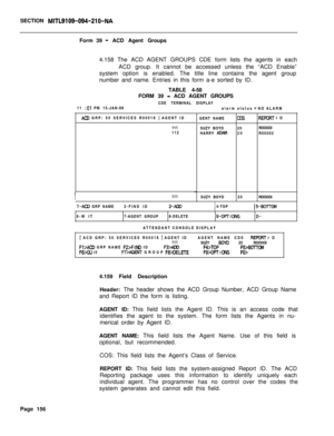 Page 478SECTION MITL9109-094-210-NAForm 39
- ACD Agent Groups
4.158 The ACD AGENT GROUPS CDE form lists the agents in each
ACD group. It cannot be accessed unless the “ACD Enable”
system option is enabled. The title line contains the agent group
number and name. Entries in this form a-e sorted by ID.
TABLE 4-58
FORM 39 
- ACD AGENT GROUPS
CDE TERMINAL DISPLAY
11 
:Ol PM 15-JAN-88
alarm status = NO ALARM
AC0 GRP: 50 SERVICES R00018 I AGENT ID
GENT NAME
111
SUZY BOYD
112
HARRY 
ADAM
I111
SUZY BOYD
I-ACD GRP...