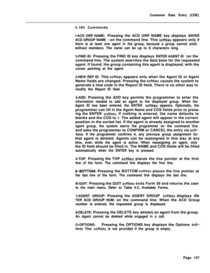 Page 479Customer Data Entry (CDE)
4.160 Commands
l-ACD GRP NAME: Pressing the ACD GRP NAME key displays ENTER
ACD GROUP NAME : on the command line. This softkey appears only if
there is at least one agent in the group, because a group cannot exist
without members. The name can be up to 8 characters long.2-FIND ID: Pressing the FIND ID key displays ENTER AGENT ID :on the
command line. The system searches the data base for the requested
agent. If found, the group containing this agent is displayed, with the
cursor...