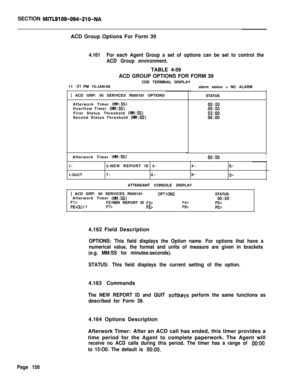 Page 480SECTION MITL9109-094-210-NAACD Group Options For Form 39
4.161For each Agent Group a set of options can be set to control the
ACD Group environment.TABLE 4-59
ACD GROUP OPTIONS FOR FORM 39
CDE TERMINAL DISPLAY
11 
:Ol PM 15-JAN-88
[ ACD GRP: 50 SERVICES R000181 OPTIONS
STATUS
Afterwork Timer 
(MM:SS)Overflow Timer (b?&l:SS)First Status Threshold (MM:SS)Second Status Threshold (MM:SS)
0o:oo09:oo03:oo06:OOalarm status = NC ALARM
Afterwork Timer 
(MM:SS)I0o:ooII-
I-QUIT2-NEW REPORT ID 3-4-
7-8-
9-ATTENDANT...