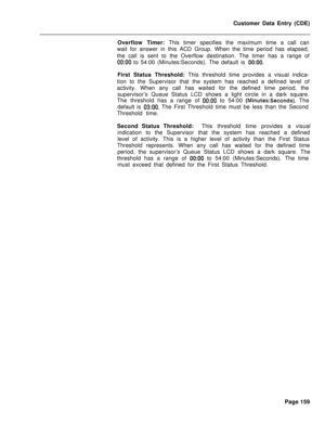 Page 481Customer Data Entry (CDE)
Overflow Timer: This timer specifies the maximum time a call can
wait for answer in this ACD Group. When the time period has elapsed,
the call is sent to the Overflow destination. The timer has a range of0O:OO to 54:00 (Minutes:Seconds). The default is 0O:OO.First Status Threshold: This threshold time provides a visual indica-
tion to the Supervisor that the system has reached a defined level of
activity. When any call has waited for the defined time period, the
supervisor’s...