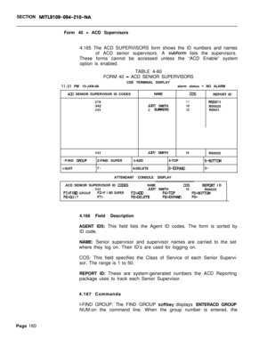 Page 482SECTION MITL9109-094-210-NAForm 40 
- ACD Supervisors
4.165 The ACD SUPERVISORS form shows the ID numbers and names
of ACD senior supervisors. A 
subform lists the supervisors.
These forms cannot be accessed unless the “ACD Enable” system
option is enabled.
TABLE 4-60
FORM 40 
- ACD SENIOR SUPERVISORS
CDE TERMINAL DISPLAY
II:01 PM 15-JAN-88alarm status = NO ALARM
ACU SENIOR SUPERVISOR ID CODESNAMECDSREPORT ID
27811ROOOI 5342JLRY SMITH10R00025345J. SLMMERS
12R00031
342
JUIY SMITH10R00025
-FIND...