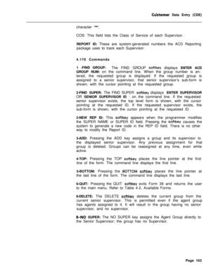 Page 485Ctistomer Data Entry (CDE)
character 
“*“.COS: This field lists the Class of Service of each Supervisor.
REPORT ID: These are system-generated numbers the ACD Reporting
package uses to track each Supervisor.
4.170 Commands
1 -FIND GROUP:
The FIND GROUP 
softkey displays ENTER ACD
GROUP NUM: on the command line. When the group number is en-
tered, the requested group is displayed. If the requested group is
assigned to a senior supervisor, that senior supervisor’s sub-form is
shown, with the cursor...