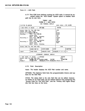 Page 486SECTION MITL9109-094-210-NAForm 41
- ACD Path
4.171 This CDE form defines routing for ACD calls. It cannot be ac-
cessed unless the “ACD Enable” System option is enabled. Each
path has its own form.
II:01 PM 15-JAN-88TABLE 4-62
FORM 41
- ACD PATH
CDE TERMINAL DISPLAY
alarm status 
= NO ALARM
[ ACD PATH: 37 SALESI OFTICNSAccess Code For This 
ACD Path
Primary ACD Agent Group
Delay For 
Ringback (MM:SS)Recording 1: Start Time (f&l:SS)Access Code
Music Source Following
Recording 2 : Start Time...