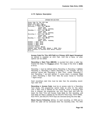 Page 487Customer Data Entry (CDE)
4.173 Options DescriptionIOPTIONS FOR ACD PATH
Access Code For This ACD Path
Primary ACD Agent Group
Delay For 
Ringback (MM:SS)Recording 1 : Start Time (MM:SS)Access Code
Music Source Following
Recording 2 :Start Time 
(MM:SS)Access Code
Music Source Following
Recording 3 : Start Time 
(MM:SS)Access Code
Music Source Following
Recording 4 :Start Time 
(MM:SSAccess Code
Music Source Following
Overflow 1 Agent Group
Overflow 2 Agent Group
Overflow 3 Agent Group
Interflow Enabled...