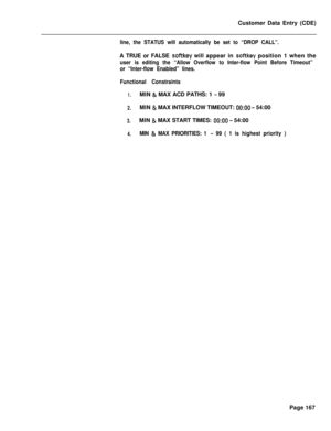 Page 489Customer Data Entry (CDE)line, the STATUS will automatically be set to “DROP CALL”.A TRUE or FALSE 
softkey will appear in softkey position 1 when the
user is editing the “Allow Overflow to Inter-flow Point Before Timeout”
or “Inter-flow Enabled” lines.
Functional Constraints
1.MIN & MAX ACD PATHS: 1 - 99
2.MIN & MAX INTERFLOW TIMEOUT: 0O:OO - 54:00
3.MIN & MAX START TIMES: 0O:OO - 54:00
4.MIN & MAX PRIORITIES: 1 - 99 ( 1 is highest priority )Page 167 